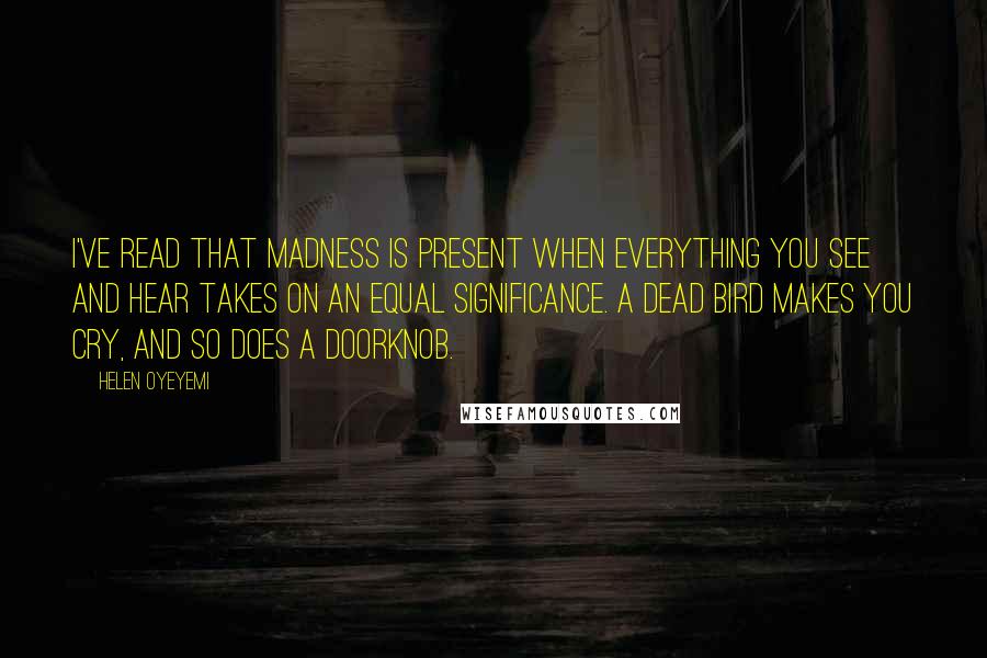 Helen Oyeyemi Quotes: I've read that madness is present when everything you see and hear takes on an equal significance. A dead bird makes you cry, and so does a doorknob.