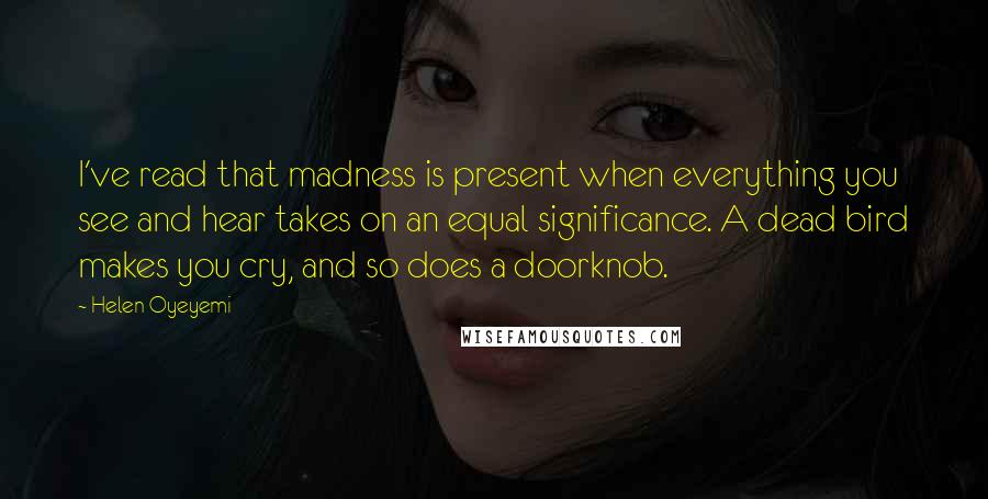 Helen Oyeyemi Quotes: I've read that madness is present when everything you see and hear takes on an equal significance. A dead bird makes you cry, and so does a doorknob.