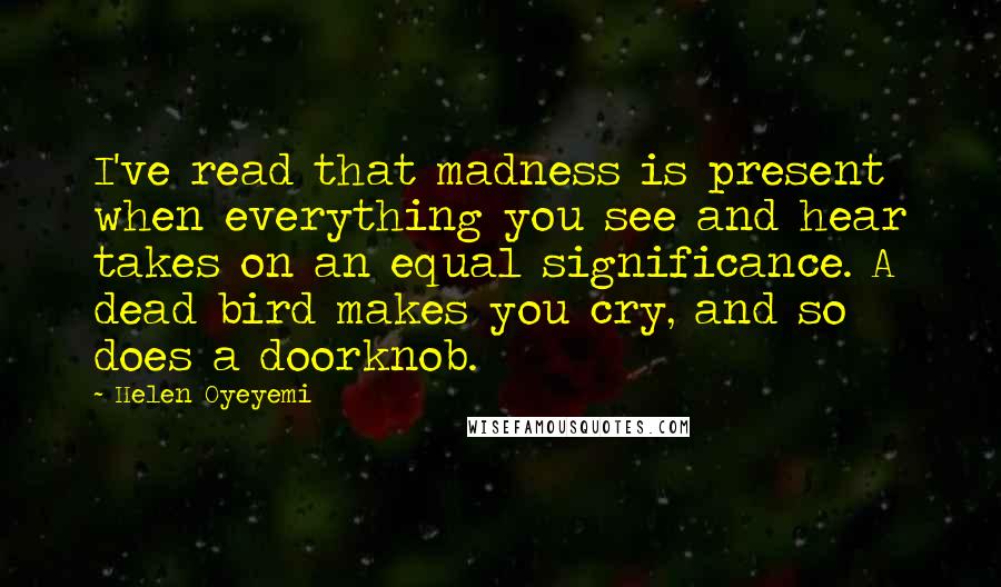 Helen Oyeyemi Quotes: I've read that madness is present when everything you see and hear takes on an equal significance. A dead bird makes you cry, and so does a doorknob.