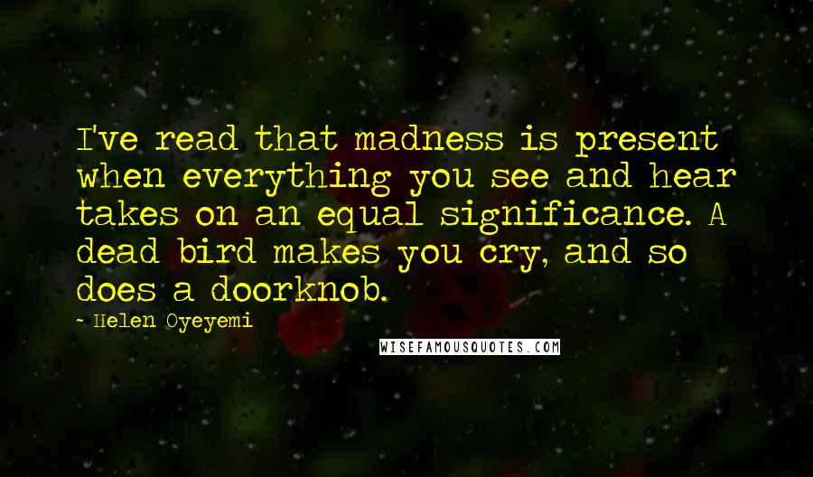 Helen Oyeyemi Quotes: I've read that madness is present when everything you see and hear takes on an equal significance. A dead bird makes you cry, and so does a doorknob.