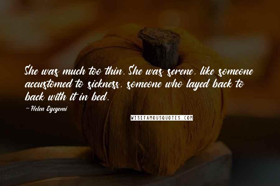 Helen Oyeyemi Quotes: She was much too thin. She was serene, like someone accustomed to sickness, someone who layed back to back with it in bed.