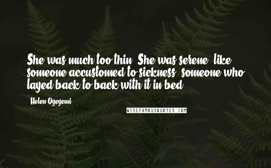 Helen Oyeyemi Quotes: She was much too thin. She was serene, like someone accustomed to sickness, someone who layed back to back with it in bed.