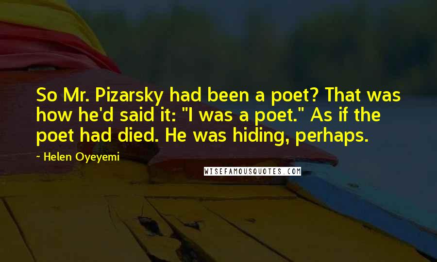 Helen Oyeyemi Quotes: So Mr. Pizarsky had been a poet? That was how he'd said it: "I was a poet." As if the poet had died. He was hiding, perhaps.