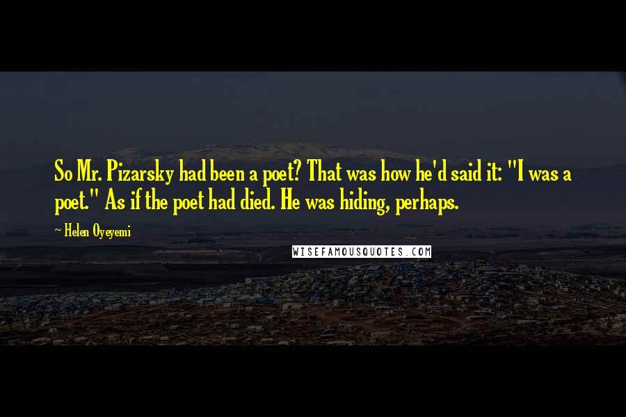 Helen Oyeyemi Quotes: So Mr. Pizarsky had been a poet? That was how he'd said it: "I was a poet." As if the poet had died. He was hiding, perhaps.