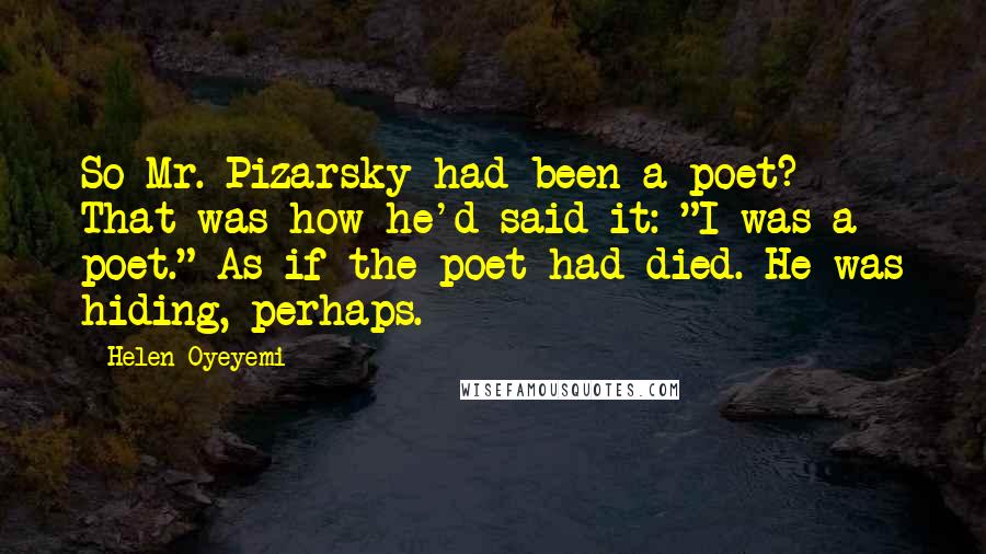 Helen Oyeyemi Quotes: So Mr. Pizarsky had been a poet? That was how he'd said it: "I was a poet." As if the poet had died. He was hiding, perhaps.