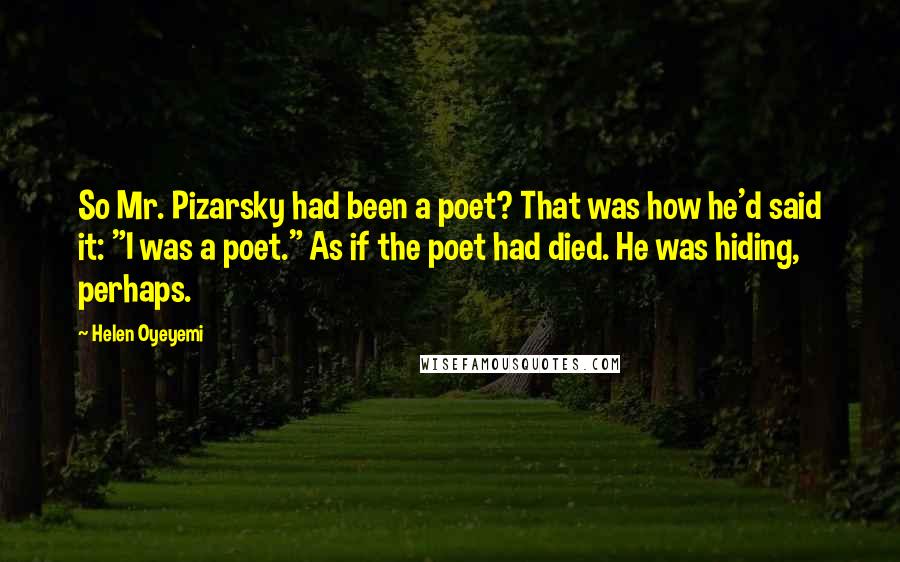 Helen Oyeyemi Quotes: So Mr. Pizarsky had been a poet? That was how he'd said it: "I was a poet." As if the poet had died. He was hiding, perhaps.