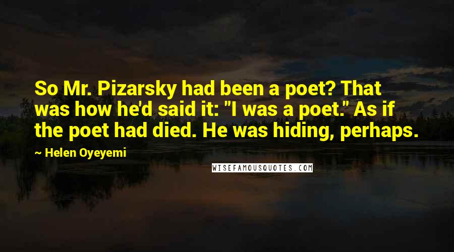 Helen Oyeyemi Quotes: So Mr. Pizarsky had been a poet? That was how he'd said it: "I was a poet." As if the poet had died. He was hiding, perhaps.