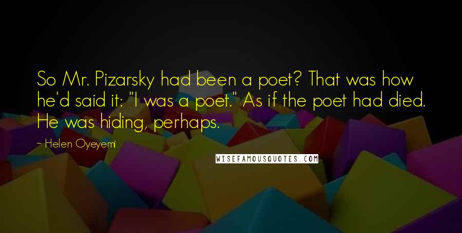 Helen Oyeyemi Quotes: So Mr. Pizarsky had been a poet? That was how he'd said it: "I was a poet." As if the poet had died. He was hiding, perhaps.