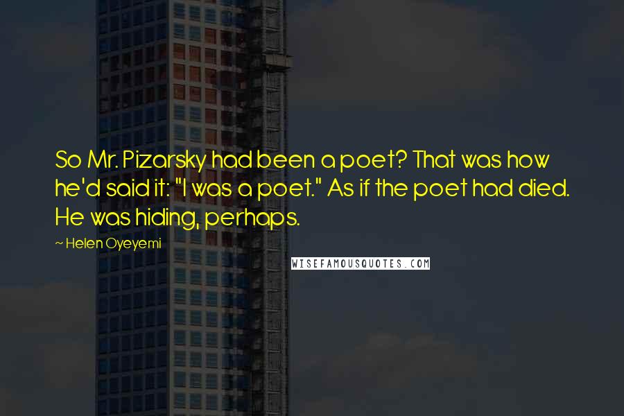 Helen Oyeyemi Quotes: So Mr. Pizarsky had been a poet? That was how he'd said it: "I was a poet." As if the poet had died. He was hiding, perhaps.