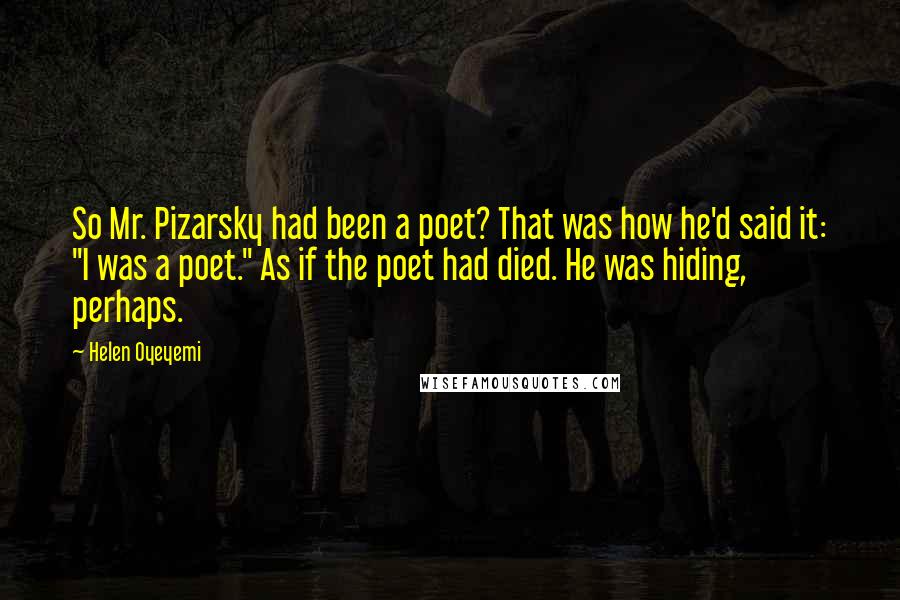 Helen Oyeyemi Quotes: So Mr. Pizarsky had been a poet? That was how he'd said it: "I was a poet." As if the poet had died. He was hiding, perhaps.