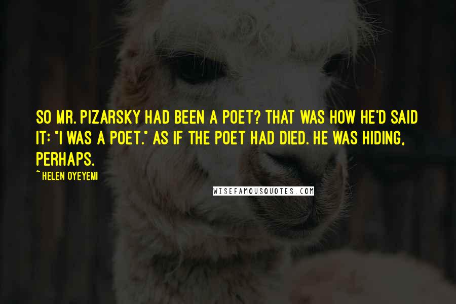 Helen Oyeyemi Quotes: So Mr. Pizarsky had been a poet? That was how he'd said it: "I was a poet." As if the poet had died. He was hiding, perhaps.