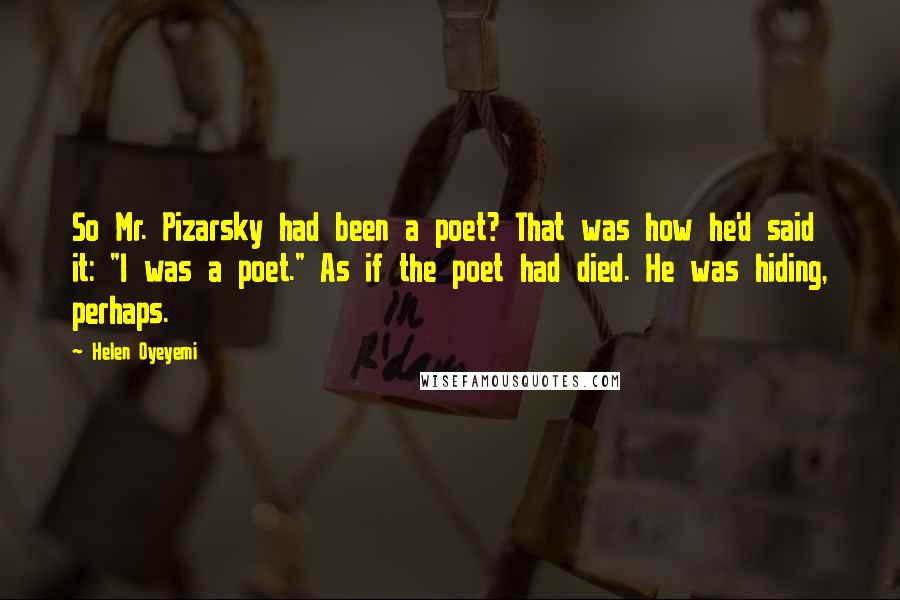 Helen Oyeyemi Quotes: So Mr. Pizarsky had been a poet? That was how he'd said it: "I was a poet." As if the poet had died. He was hiding, perhaps.