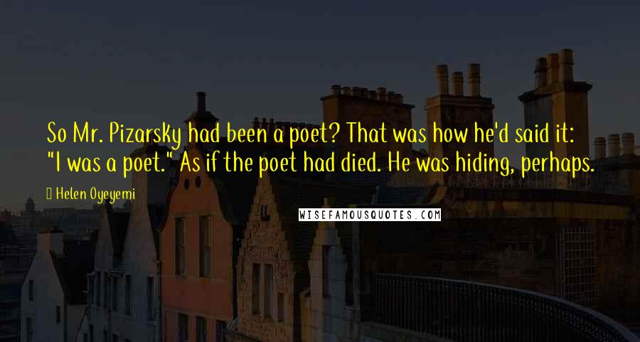 Helen Oyeyemi Quotes: So Mr. Pizarsky had been a poet? That was how he'd said it: "I was a poet." As if the poet had died. He was hiding, perhaps.