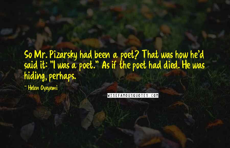 Helen Oyeyemi Quotes: So Mr. Pizarsky had been a poet? That was how he'd said it: "I was a poet." As if the poet had died. He was hiding, perhaps.