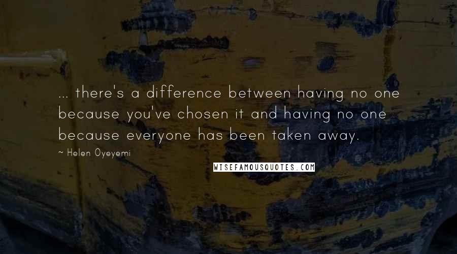 Helen Oyeyemi Quotes: ... there's a difference between having no one because you've chosen it and having no one because everyone has been taken away.