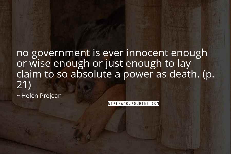 Helen Prejean Quotes: no government is ever innocent enough or wise enough or just enough to lay claim to so absolute a power as death. (p. 21)