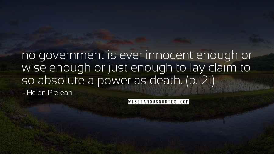 Helen Prejean Quotes: no government is ever innocent enough or wise enough or just enough to lay claim to so absolute a power as death. (p. 21)