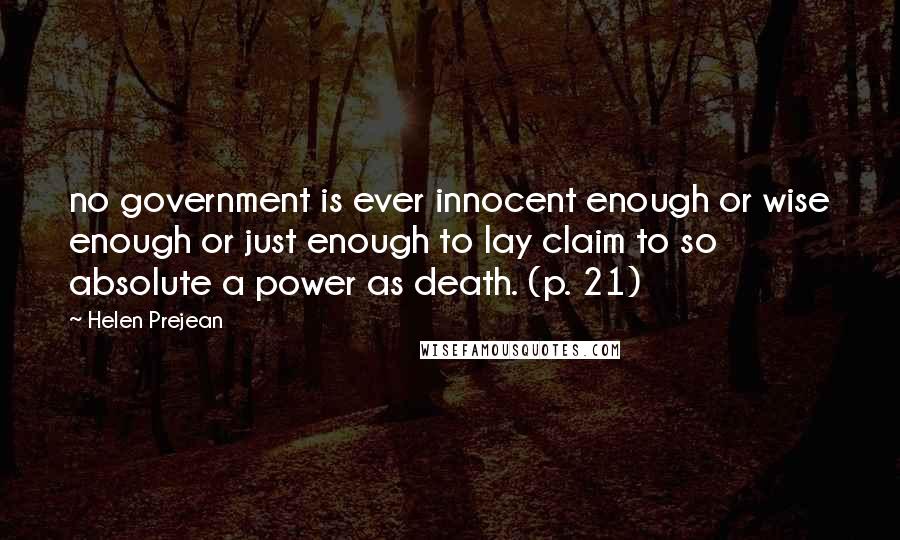 Helen Prejean Quotes: no government is ever innocent enough or wise enough or just enough to lay claim to so absolute a power as death. (p. 21)