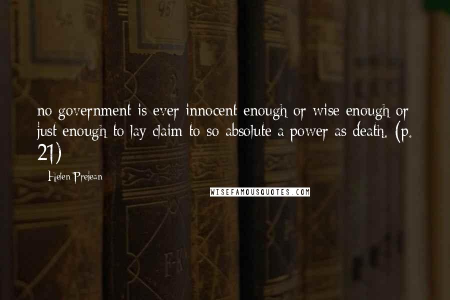 Helen Prejean Quotes: no government is ever innocent enough or wise enough or just enough to lay claim to so absolute a power as death. (p. 21)