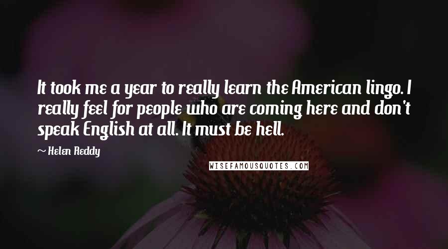 Helen Reddy Quotes: It took me a year to really learn the American lingo. I really feel for people who are coming here and don't speak English at all. It must be hell.