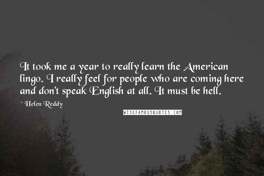 Helen Reddy Quotes: It took me a year to really learn the American lingo. I really feel for people who are coming here and don't speak English at all. It must be hell.