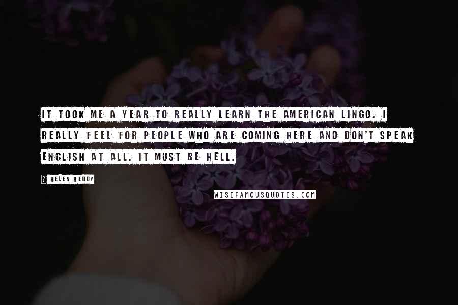 Helen Reddy Quotes: It took me a year to really learn the American lingo. I really feel for people who are coming here and don't speak English at all. It must be hell.