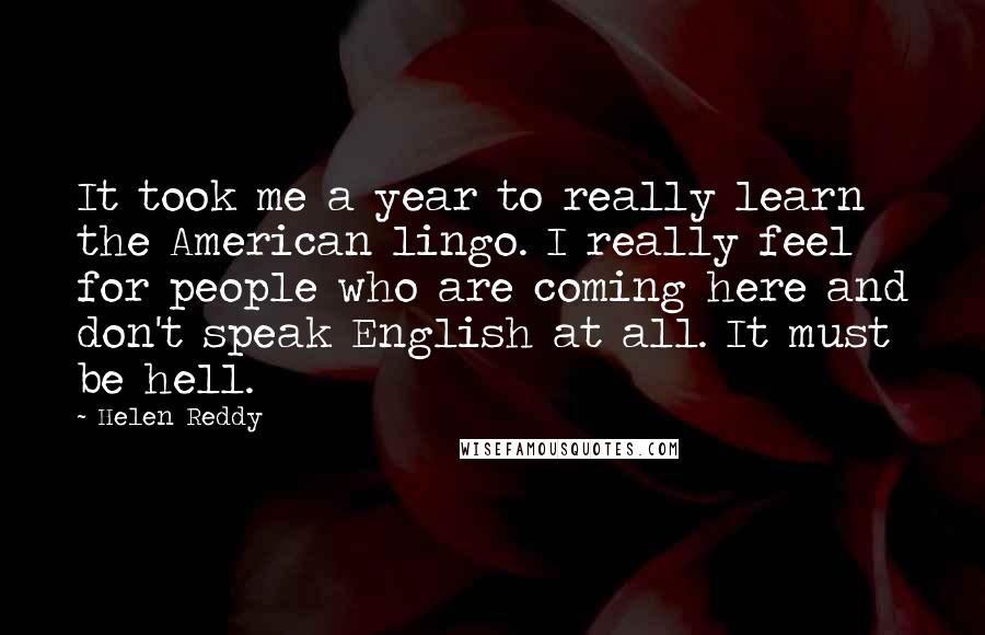 Helen Reddy Quotes: It took me a year to really learn the American lingo. I really feel for people who are coming here and don't speak English at all. It must be hell.