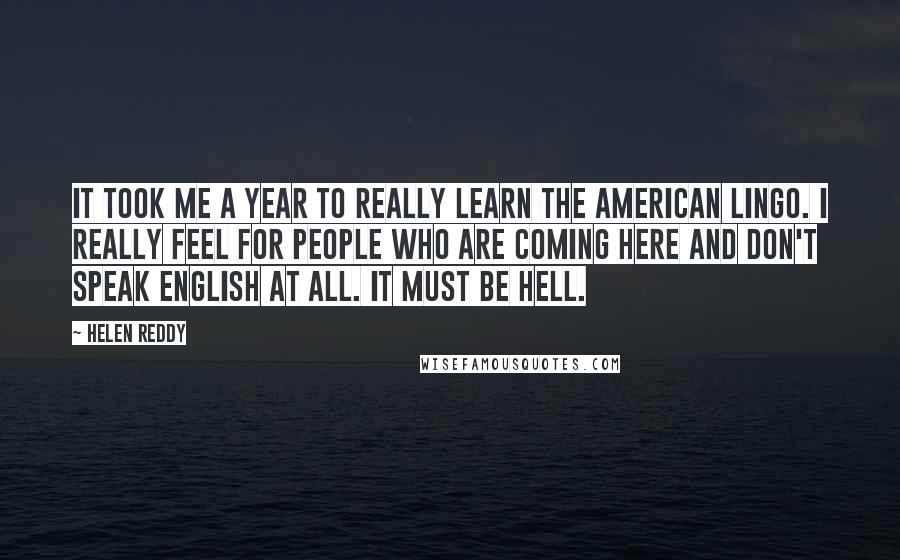 Helen Reddy Quotes: It took me a year to really learn the American lingo. I really feel for people who are coming here and don't speak English at all. It must be hell.