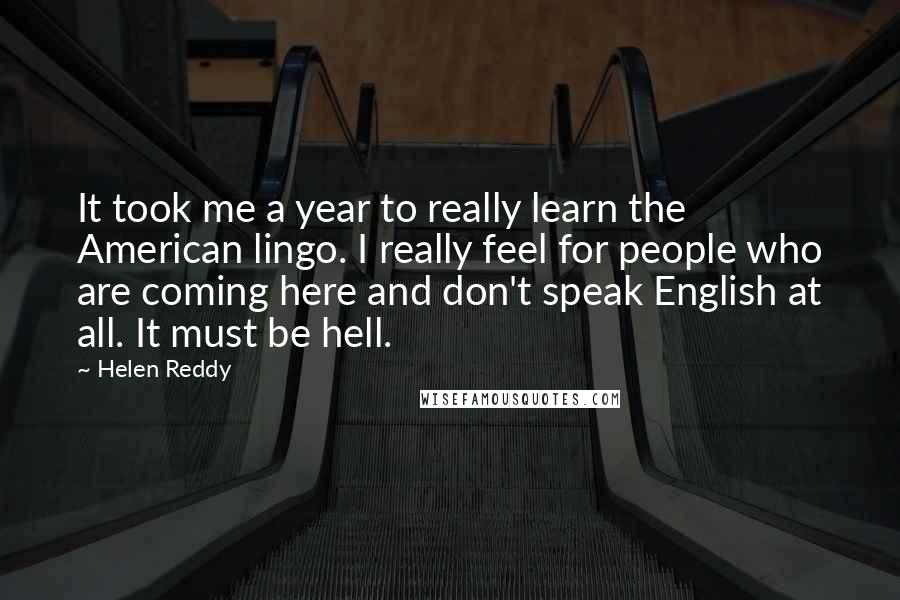 Helen Reddy Quotes: It took me a year to really learn the American lingo. I really feel for people who are coming here and don't speak English at all. It must be hell.