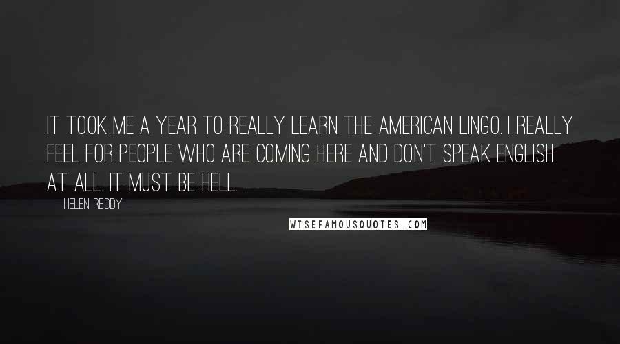 Helen Reddy Quotes: It took me a year to really learn the American lingo. I really feel for people who are coming here and don't speak English at all. It must be hell.