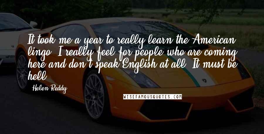 Helen Reddy Quotes: It took me a year to really learn the American lingo. I really feel for people who are coming here and don't speak English at all. It must be hell.