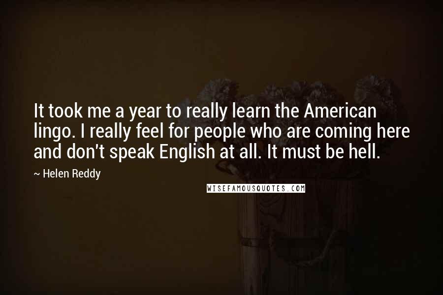 Helen Reddy Quotes: It took me a year to really learn the American lingo. I really feel for people who are coming here and don't speak English at all. It must be hell.