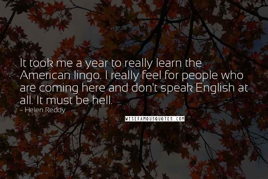 Helen Reddy Quotes: It took me a year to really learn the American lingo. I really feel for people who are coming here and don't speak English at all. It must be hell.