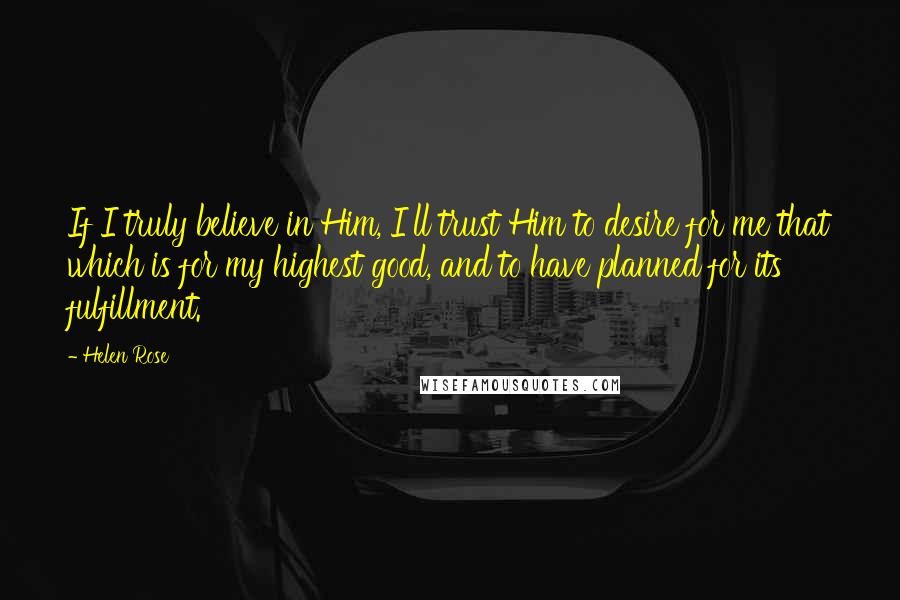 Helen Rose Quotes: If I truly believe in Him, I'll trust Him to desire for me that which is for my highest good, and to have planned for its fulfillment.