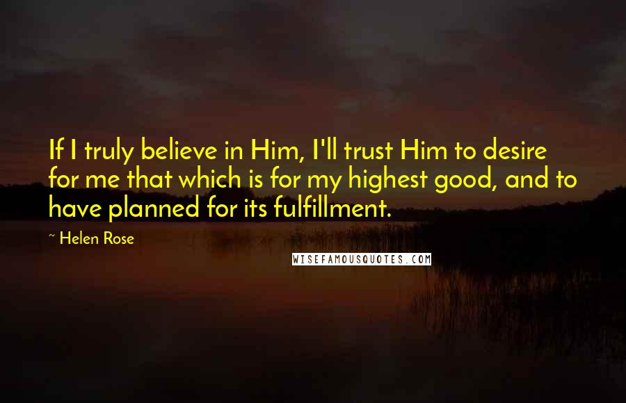 Helen Rose Quotes: If I truly believe in Him, I'll trust Him to desire for me that which is for my highest good, and to have planned for its fulfillment.