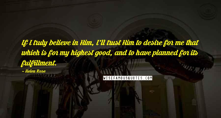 Helen Rose Quotes: If I truly believe in Him, I'll trust Him to desire for me that which is for my highest good, and to have planned for its fulfillment.