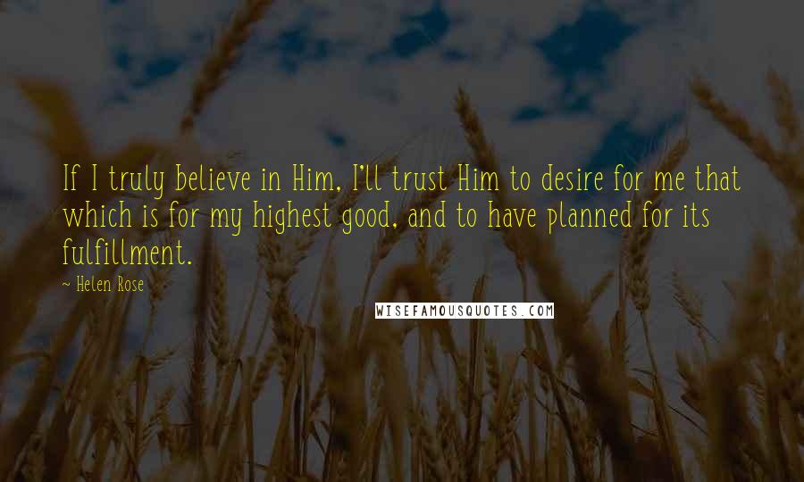 Helen Rose Quotes: If I truly believe in Him, I'll trust Him to desire for me that which is for my highest good, and to have planned for its fulfillment.