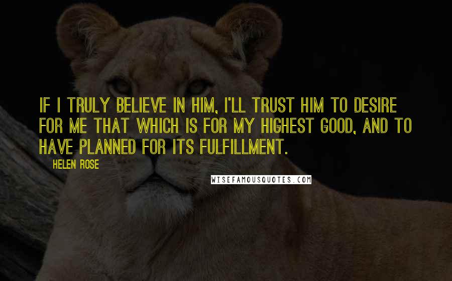 Helen Rose Quotes: If I truly believe in Him, I'll trust Him to desire for me that which is for my highest good, and to have planned for its fulfillment.