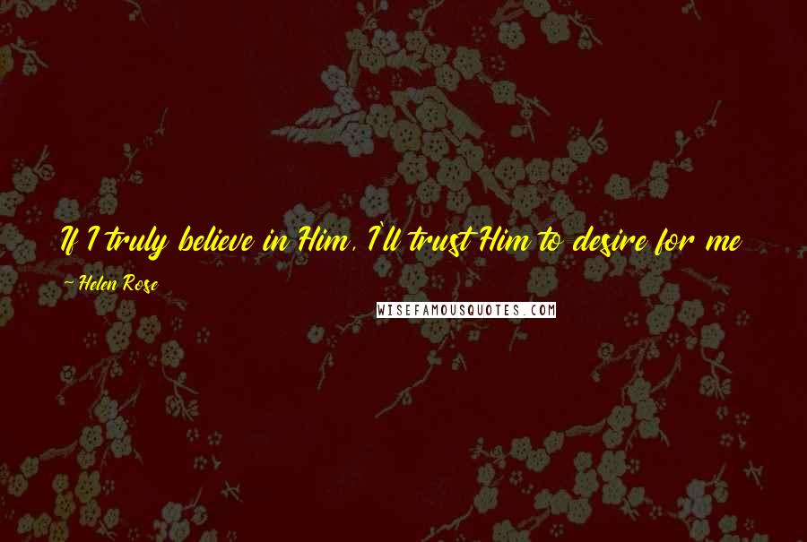 Helen Rose Quotes: If I truly believe in Him, I'll trust Him to desire for me that which is for my highest good, and to have planned for its fulfillment.