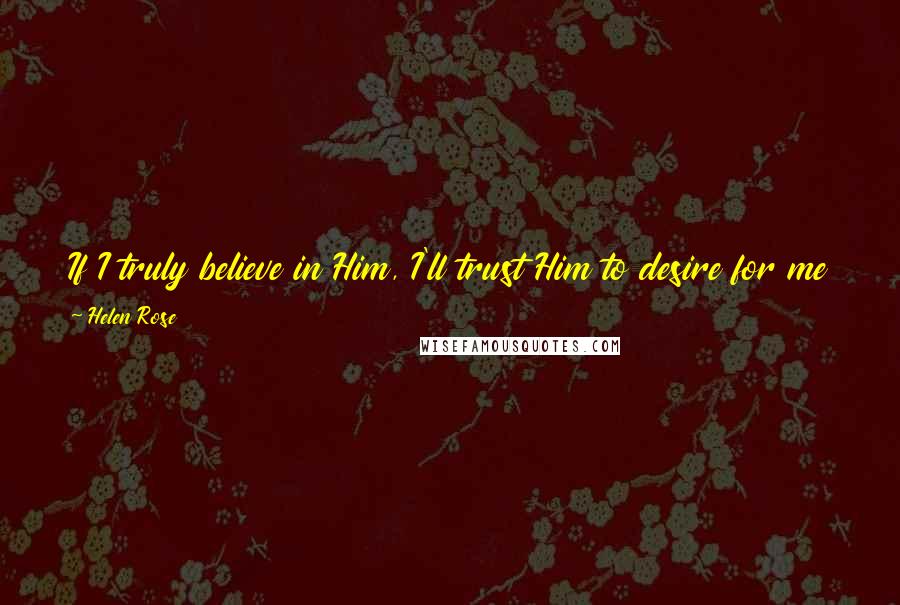 Helen Rose Quotes: If I truly believe in Him, I'll trust Him to desire for me that which is for my highest good, and to have planned for its fulfillment.