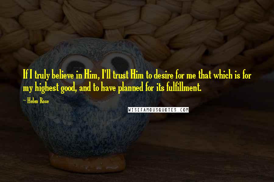 Helen Rose Quotes: If I truly believe in Him, I'll trust Him to desire for me that which is for my highest good, and to have planned for its fulfillment.