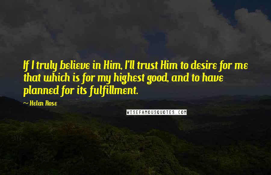 Helen Rose Quotes: If I truly believe in Him, I'll trust Him to desire for me that which is for my highest good, and to have planned for its fulfillment.