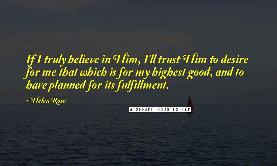 Helen Rose Quotes: If I truly believe in Him, I'll trust Him to desire for me that which is for my highest good, and to have planned for its fulfillment.