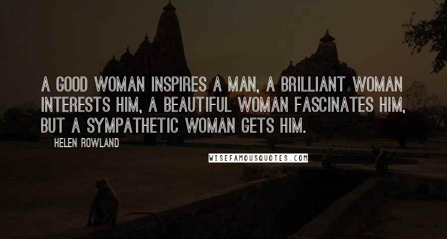 Helen Rowland Quotes: A good woman inspires a man, a brilliant woman interests him, a beautiful woman fascinates him, but a sympathetic woman gets him.