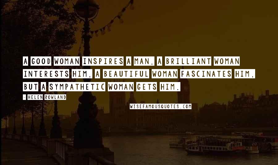 Helen Rowland Quotes: A good woman inspires a man, a brilliant woman interests him, a beautiful woman fascinates him, but a sympathetic woman gets him.