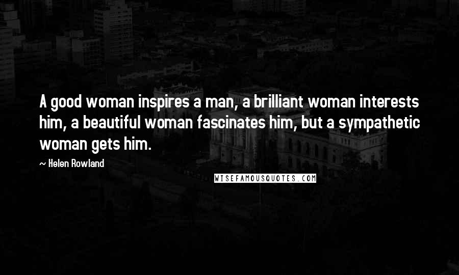 Helen Rowland Quotes: A good woman inspires a man, a brilliant woman interests him, a beautiful woman fascinates him, but a sympathetic woman gets him.