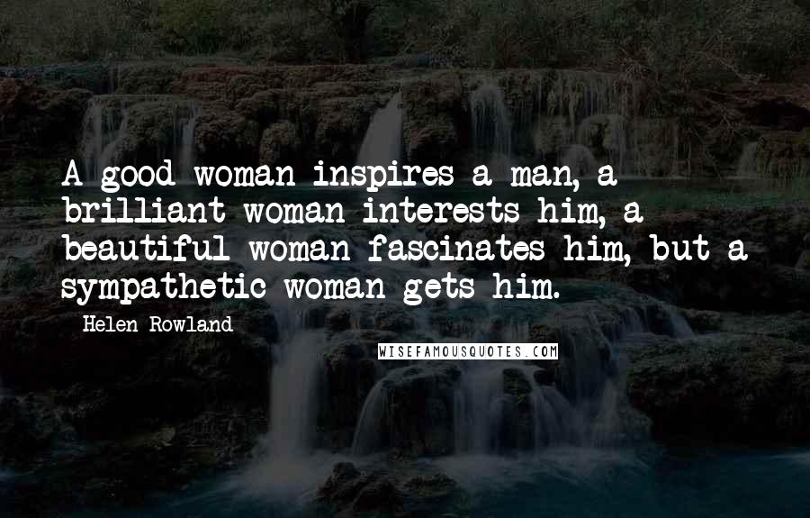 Helen Rowland Quotes: A good woman inspires a man, a brilliant woman interests him, a beautiful woman fascinates him, but a sympathetic woman gets him.