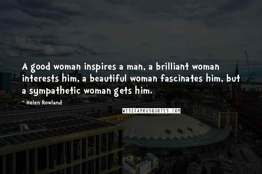 Helen Rowland Quotes: A good woman inspires a man, a brilliant woman interests him, a beautiful woman fascinates him, but a sympathetic woman gets him.