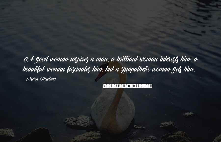 Helen Rowland Quotes: A good woman inspires a man, a brilliant woman interests him, a beautiful woman fascinates him, but a sympathetic woman gets him.