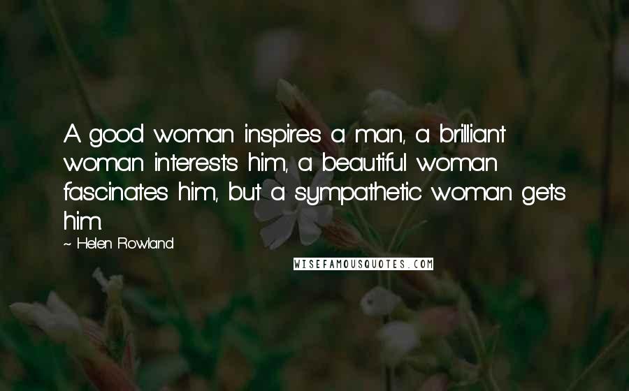 Helen Rowland Quotes: A good woman inspires a man, a brilliant woman interests him, a beautiful woman fascinates him, but a sympathetic woman gets him.